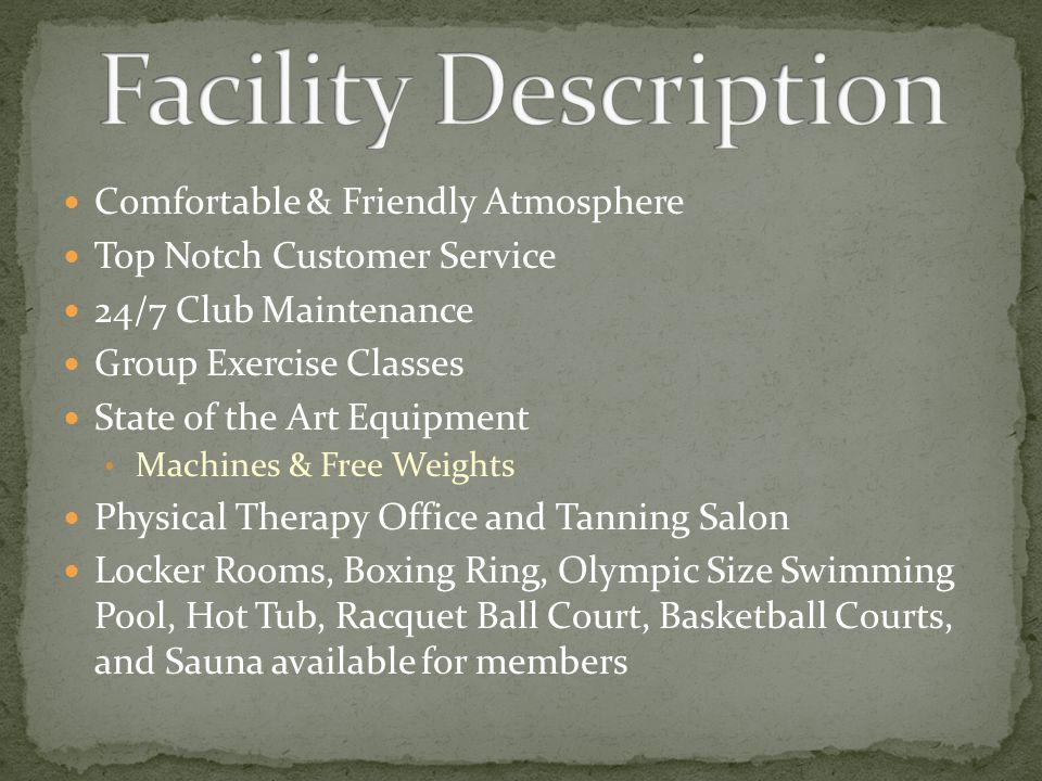 Comfortable & Friendly Atmosphere Top Notch Customer Service 24/7 Club Maintenance Group Exercise Classes State of the Art Equipment Machines & Free Weights Physical Therapy Office and Tanning Salon Locker Rooms, Boxing Ring, Olympic Size Swimming Pool, Hot Tub, Racquet Ball Court, Basketball Courts, and Sauna available for members