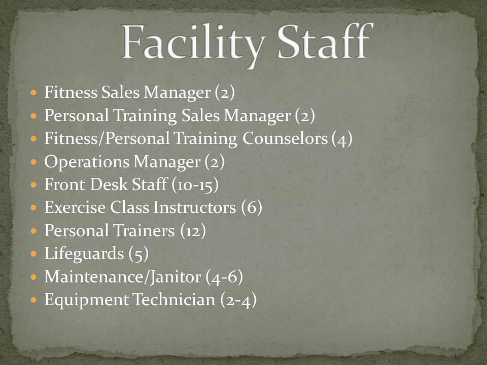 Fitness Sales Manager (2) Personal Training Sales Manager (2) Fitness/Personal Training Counselors (4) Operations Manager (2) Front Desk Staff (10-15) Exercise Class Instructors (6) Personal Trainers (12) Lifeguards (5) Maintenance/Janitor (4-6) Equipment Technician (2-4)