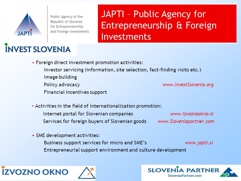 Foreign direct investment promotion activities: Investor servicing (information, site selection, fact-finding visits etc.) Image building Policy advocacy   Financial incentives support Activities in the field of internationalization promotion: Internet portal for Slovenian companies   Services for foreign buyers of Slovenian goods   SME development activities: Business support services for micro and SME’s   Entrepreneurial support environment and culture development JAPTI – Public Agency for Entrepreneurship & Foreign Investments
