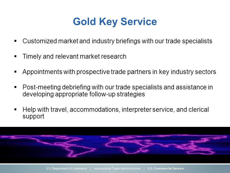 Gold Key Service  Customized market and industry briefings with our trade specialists  Timely and relevant market research  Appointments with prospective trade partners in key industry sectors  Post-meeting debriefing with our trade specialists and assistance in developing appropriate follow-up strategies  Help with travel, accommodations, interpreter service, and clerical support