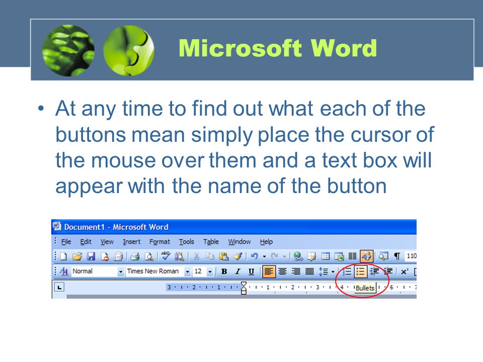 Microsoft Word At any time to find out what each of the buttons mean simply place the cursor of the mouse over them and a text box will appear with the name of the button