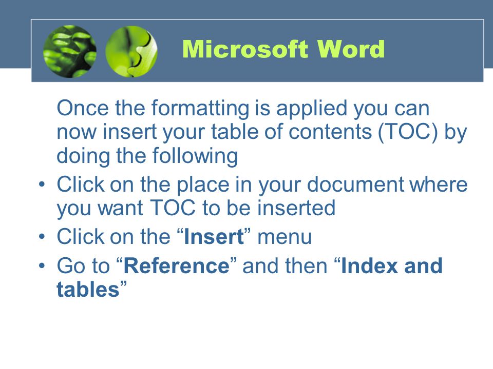 Microsoft Word Once the formatting is applied you can now insert your table of contents (TOC) by doing the following Click on the place in your document where you want TOC to be inserted Click on the Insert menu Go to Reference and then Index and tables