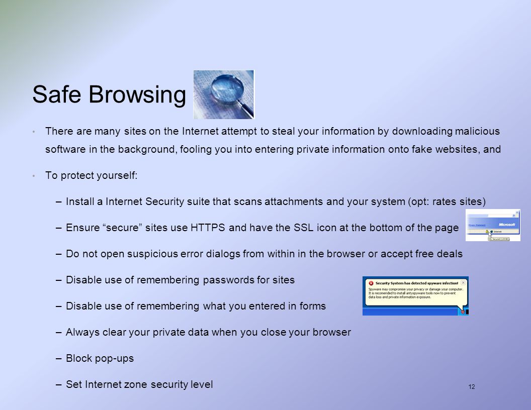 12 Safe Browsing There are many sites on the Internet attempt to steal your information by downloading malicious software in the background, fooling you into entering private information onto fake websites, and To protect yourself: –Install a Internet Security suite that scans attachments and your system (opt: rates sites) –Ensure secure sites use HTTPS and have the SSL icon at the bottom of the page –Do not open suspicious error dialogs from within in the browser or accept free deals –Disable use of remembering passwords for sites –Disable use of remembering what you entered in forms –Always clear your private data when you close your browser –Block pop-ups –Set Internet zone security level