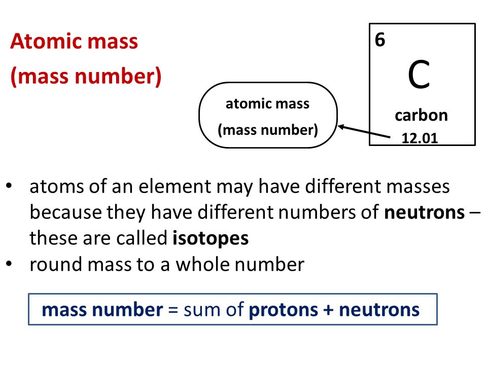 Atomic mass (mass number) atoms of an element may have different masses because they have different numbers of neutrons – these are called isotopes round mass to a whole number C carbon atomic mass (mass number) mass number = sum of protons + neutrons