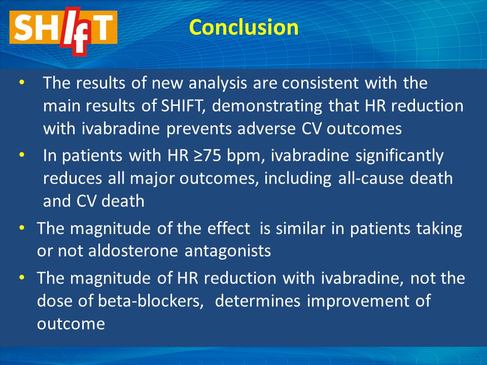 Conclusion The results of new analysis are consistent with the main results of SHIFT, demonstrating that HR reduction with ivabradine prevents adverse CV outcomes In patients with HR ≥75 bpm, ivabradine significantly reduces all major outcomes, including all-cause death and CV death The magnitude of the effect is similar in patients taking or not aldosterone antagonists The magnitude of HR reduction with ivabradine, not the dose of beta-blockers, determines improvement of outcome