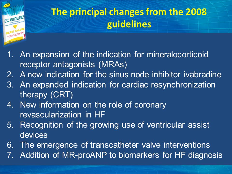 The principal changes from the 2008 guidelines 1.An expansion of the indication for mineralocorticoid receptor antagonists (MRAs) 2.A new indication for the sinus node inhibitor ivabradine 3.An expanded indication for cardiac resynchronization therapy (CRT) 4.New information on the role of coronary revascularization in HF 5.Recognition of the growing use of ventricular assist devices 6.The emergence of transcatheter valve interventions 7.Addition of MR-proANP to biomarkers for HF diagnosis