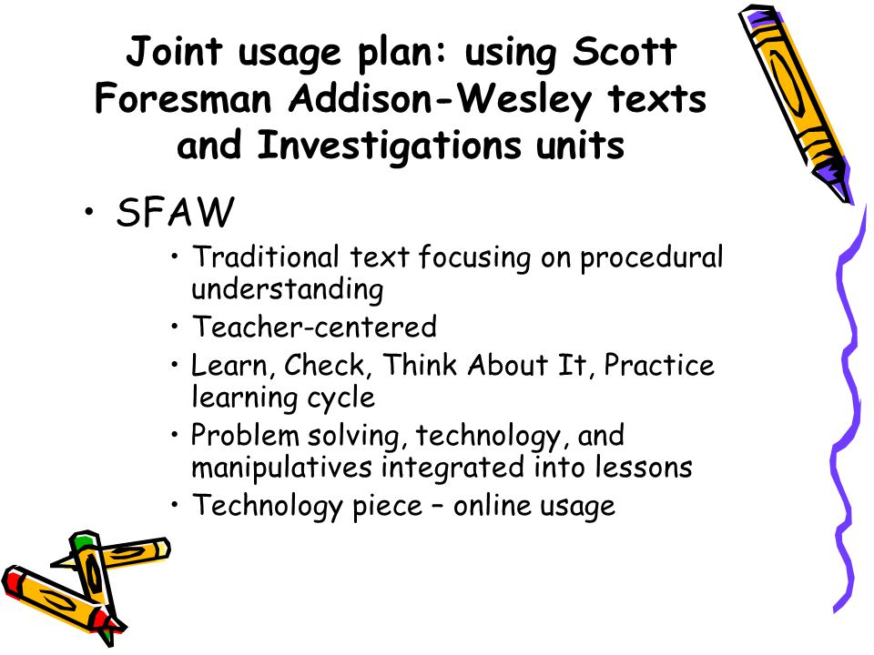 Joint usage plan: using Scott Foresman Addison-Wesley texts and Investigations units SFAW Traditional text focusing on procedural understanding Teacher-centered Learn, Check, Think About It, Practice learning cycle Problem solving, technology, and manipulatives integrated into lessons Technology piece – online usage