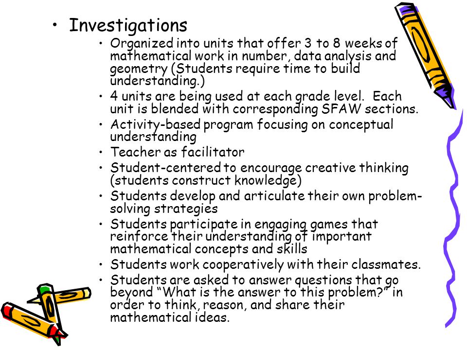 Investigations Organized into units that offer 3 to 8 weeks of mathematical work in number, data analysis and geometry (Students require time to build understanding.) 4 units are being used at each grade level.