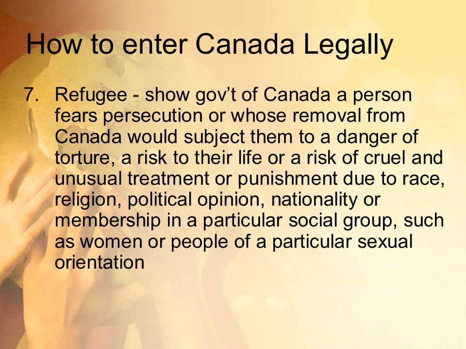 How to enter Canada Legally 7.Refugee - show gov’t of Canada a person fears persecution or whose removal from Canada would subject them to a danger of torture, a risk to their life or a risk of cruel and unusual treatment or punishment due to race, religion, political opinion, nationality or membership in a particular social group, such as women or people of a particular sexual orientation