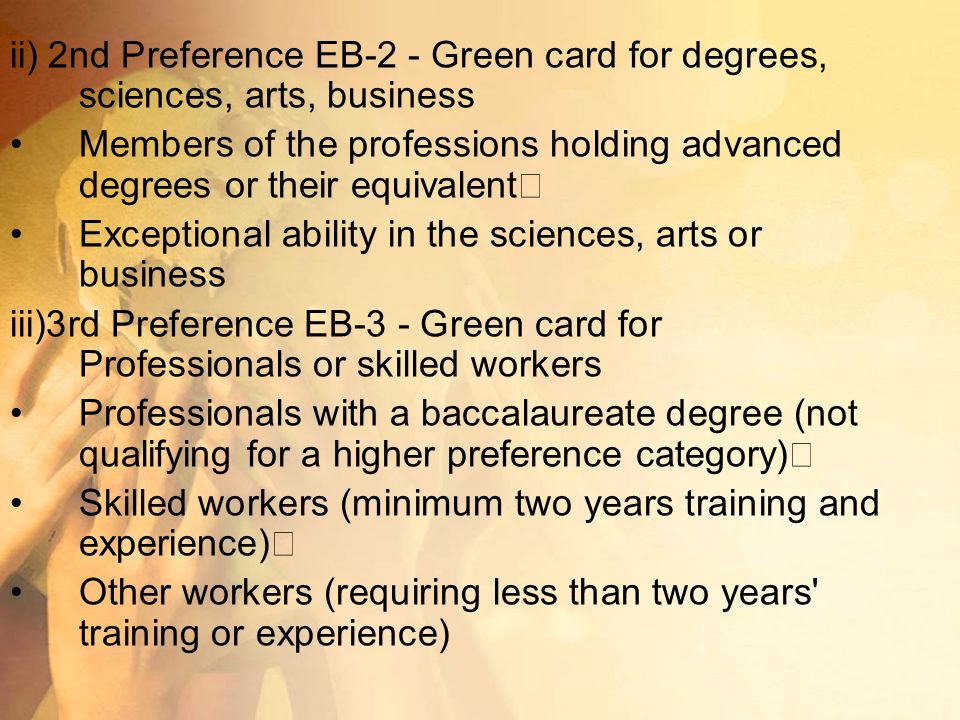ii) 2nd Preference EB-2 - Green card for degrees, sciences, arts, business Members of the professions holding advanced degrees or their equivalent Exceptional ability in the sciences, arts or business iii)3rd Preference EB-3 - Green card for Professionals or skilled workers Professionals with a baccalaureate degree (not qualifying for a higher preference category) Skilled workers (minimum two years training and experience) Other workers (requiring less than two years training or experience)