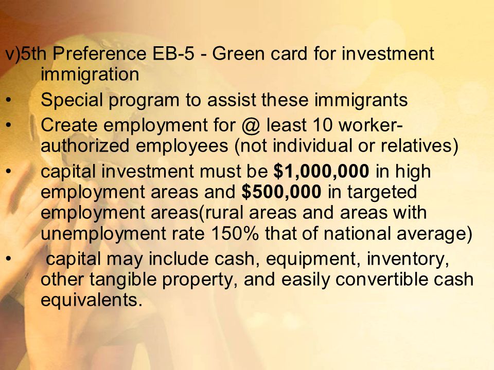 v)5th Preference EB-5 - Green card for investment immigration Special program to assist these immigrants Create employment least 10 worker- authorized employees (not individual or relatives) capital investment must be $1,000,000 in high employment areas and $500,000 in targeted employment areas(rural areas and areas with unemployment rate 150% that of national average) capital may include cash, equipment, inventory, other tangible property, and easily convertible cash equivalents.