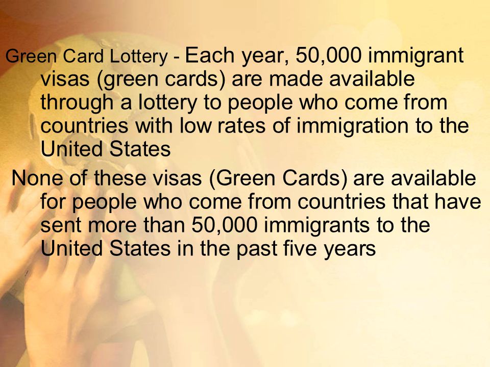 Green Card Lottery - Each year, 50,000 immigrant visas (green cards) are made available through a lottery to people who come from countries with low rates of immigration to the United States None of these visas (Green Cards) are available for people who come from countries that have sent more than 50,000 immigrants to the United States in the past five years