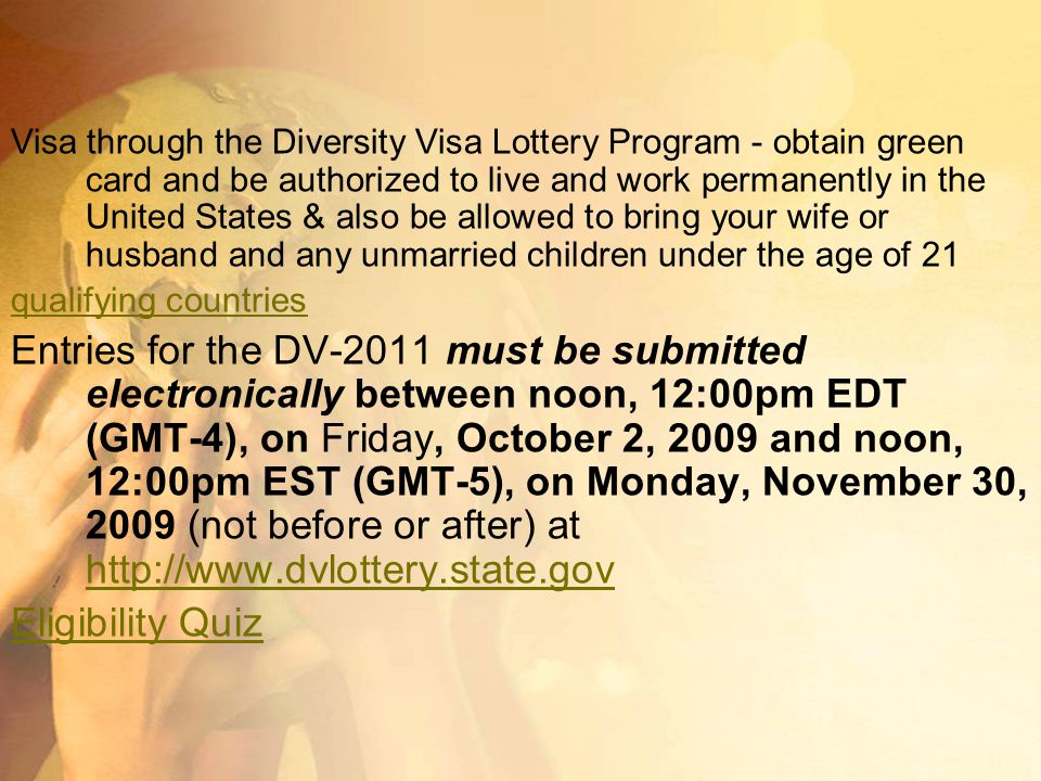 Visa through the Diversity Visa Lottery Program - obtain green card and be authorized to live and work permanently in the United States & also be allowed to bring your wife or husband and any unmarried children under the age of 21 qualifying countries Entries for the DV-2011 must be submitted electronically between noon, 12:00pm EDT (GMT-4), on Friday, October 2, 2009 and noon, 12:00pm EST (GMT-5), on Monday, November 30, 2009 (not before or after) at     Eligibility Quiz