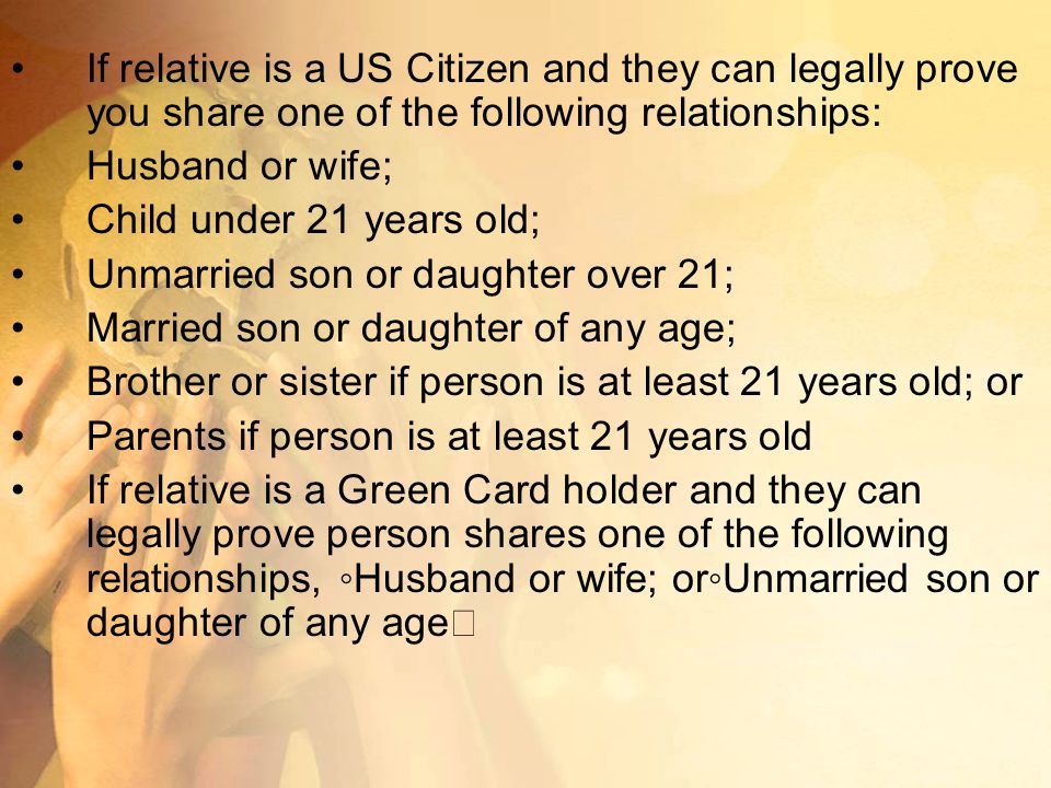 If relative is a US Citizen and they can legally prove you share one of the following relationships: Husband or wife; Child under 21 years old; Unmarried son or daughter over 21; Married son or daughter of any age; Brother or sister if person is at least 21 years old; or Parents if person is at least 21 years old If relative is a Green Card holder and they can legally prove person shares one of the following relationships, ◦Husband or wife; or◦Unmarried son or daughter of any age
