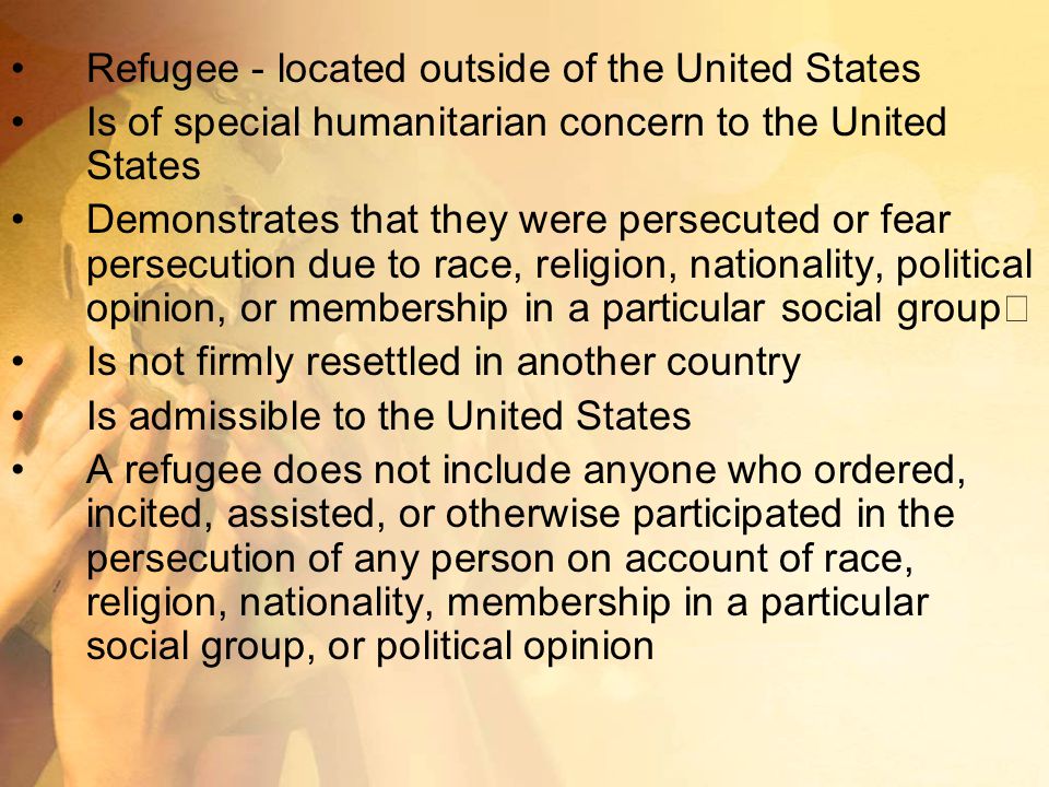 Refugee - located outside of the United States Is of special humanitarian concern to the United States Demonstrates that they were persecuted or fear persecution due to race, religion, nationality, political opinion, or membership in a particular social group Is not firmly resettled in another country Is admissible to the United States A refugee does not include anyone who ordered, incited, assisted, or otherwise participated in the persecution of any person on account of race, religion, nationality, membership in a particular social group, or political opinion