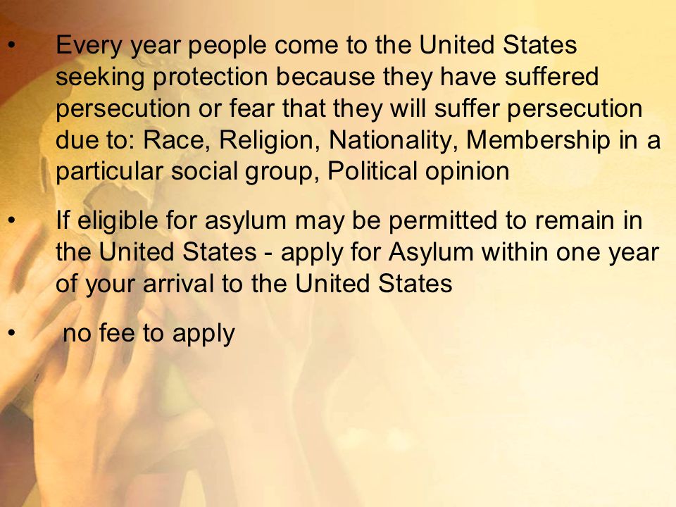 Every year people come to the United States seeking protection because they have suffered persecution or fear that they will suffer persecution due to: Race, Religion, Nationality, Membership in a particular social group, Political opinion If eligible for asylum may be permitted to remain in the United States - apply for Asylum within one year of your arrival to the United States no fee to apply
