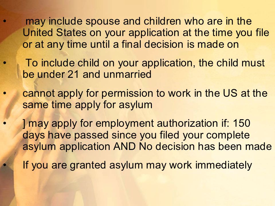 may include spouse and children who are in the United States on your application at the time you file or at any time until a final decision is made on To include child on your application, the child must be under 21 and unmarried cannot apply for permission to work in the US at the same time apply for asylum ] may apply for employment authorization if: 150 days have passed since you filed your complete asylum application AND No decision has been made If you are granted asylum may work immediately