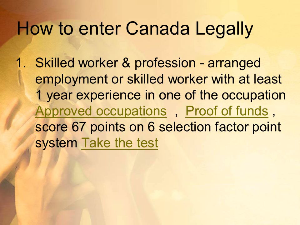 How to enter Canada Legally 1.Skilled worker & profession - arranged employment or skilled worker with at least 1 year experience in one of the occupation Approved occupations, Proof of funds, score 67 points on 6 selection factor point system Take the test Approved occupationsProof of fundsTake the test