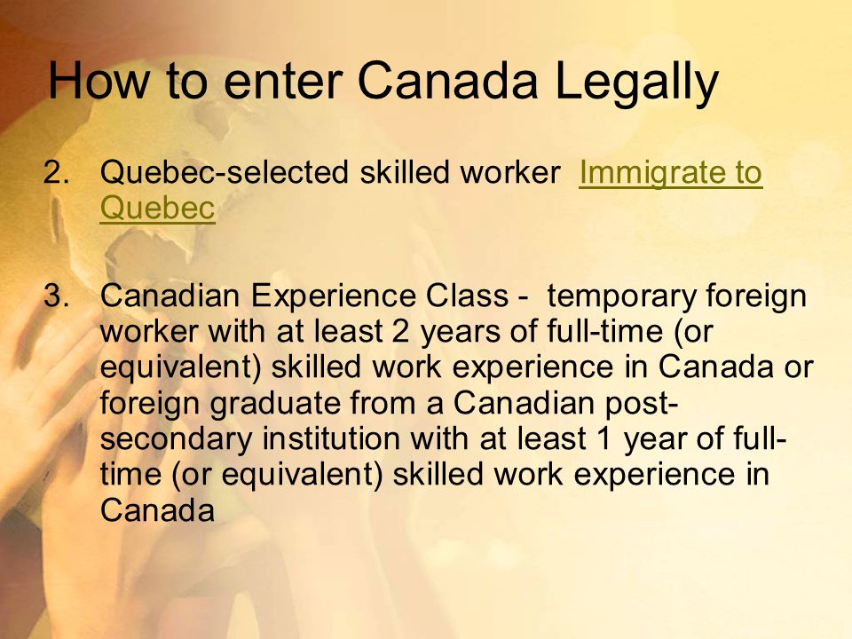How to enter Canada Legally 2.Quebec-selected skilled worker Immigrate to QuebecImmigrate to Quebec 3.Canadian Experience Class - temporary foreign worker with at least 2 years of full-time (or equivalent) skilled work experience in Canada or foreign graduate from a Canadian post- secondary institution with at least 1 year of full- time (or equivalent) skilled work experience in Canada