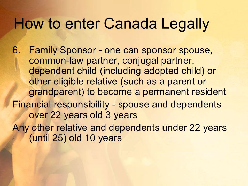 How to enter Canada Legally 6.Family Sponsor - one can sponsor spouse, common-law partner, conjugal partner, dependent child (including adopted child) or other eligible relative (such as a parent or grandparent) to become a permanent resident Financial responsibility - spouse and dependents over 22 years old 3 years Any other relative and dependents under 22 years (until 25) old 10 years