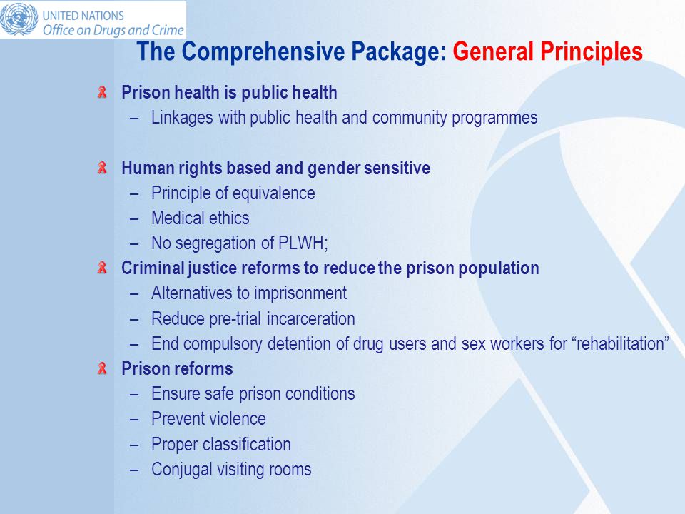 The Comprehensive Package: General Principles Prison health is public health –Linkages with public health and community programmes Human rights based and gender sensitive –Principle of equivalence –Medical ethics –No segregation of PLWH; Criminal justice reforms to reduce the prison population –Alternatives to imprisonment –Reduce pre-trial incarceration –End compulsory detention of drug users and sex workers for rehabilitation Prison reforms –Ensure safe prison conditions –Prevent violence –Proper classification –Conjugal visiting rooms