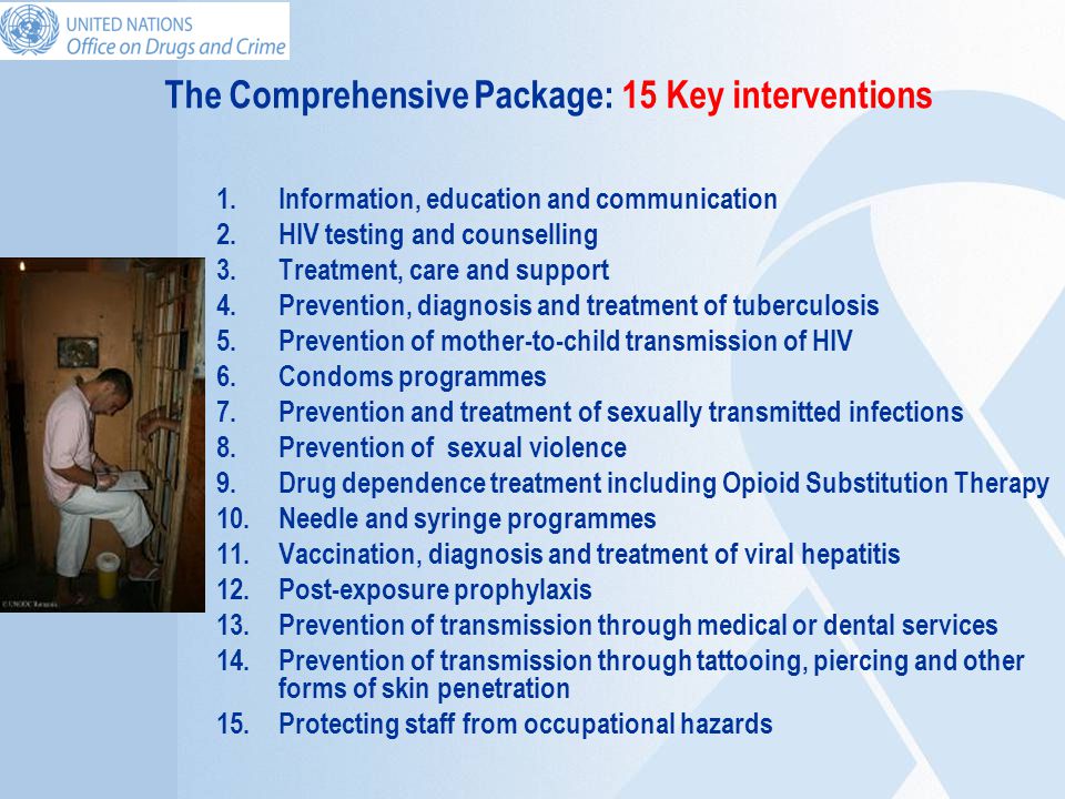 The Comprehensive Package: 15 Key interventions 1.Information, education and communication 2.HIV testing and counselling 3.Treatment, care and support 4.Prevention, diagnosis and treatment of tuberculosis 5.Prevention of mother-to-child transmission of HIV 6.Condoms programmes 7.Prevention and treatment of sexually transmitted infections 8.Prevention of sexual violence 9.Drug dependence treatment including Opioid Substitution Therapy 10.Needle and syringe programmes 11.Vaccination, diagnosis and treatment of viral hepatitis 12.Post-exposure prophylaxis 13.Prevention of transmission through medical or dental services 14.Prevention of transmission through tattooing, piercing and other forms of skin penetration 15.Protecting staff from occupational hazards