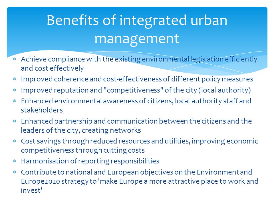 Benefits of integrated urban management  Achieve compliance with the existing environmental legislation efficiently and cost effectively  Improved coherence and cost-effectiveness of different policy measures  Improved reputation and competitiveness of the city (local authority)  Enhanced environmental awareness of citizens, local authority staff and stakeholders  Enhanced partnership and communication between the citizens and the leaders of the city, creating networks  Cost savings through reduced resources and utilities, improving economic competitiveness through cutting costs  Harmonisation of reporting responsibilities  Contribute to national and European objectives on the Environment and Europe2020 strategy to make Europe a more attractive place to work and invest