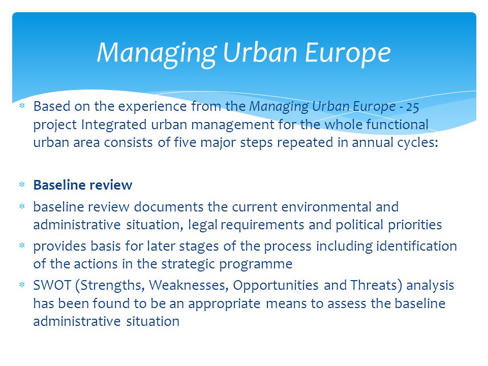  Based on the experience from the Managing Urban Europe - 25 project Integrated urban management for the whole functional urban area consists of five major steps repeated in annual cycles:  Baseline review  baseline review documents the current environmental and administrative situation, legal requirements and political priorities  provides basis for later stages of the process including identification of the actions in the strategic programme  SWOT (Strengths, Weaknesses, Opportunities and Threats) analysis has been found to be an appropriate means to assess the baseline administrative situation Managing Urban Europe
