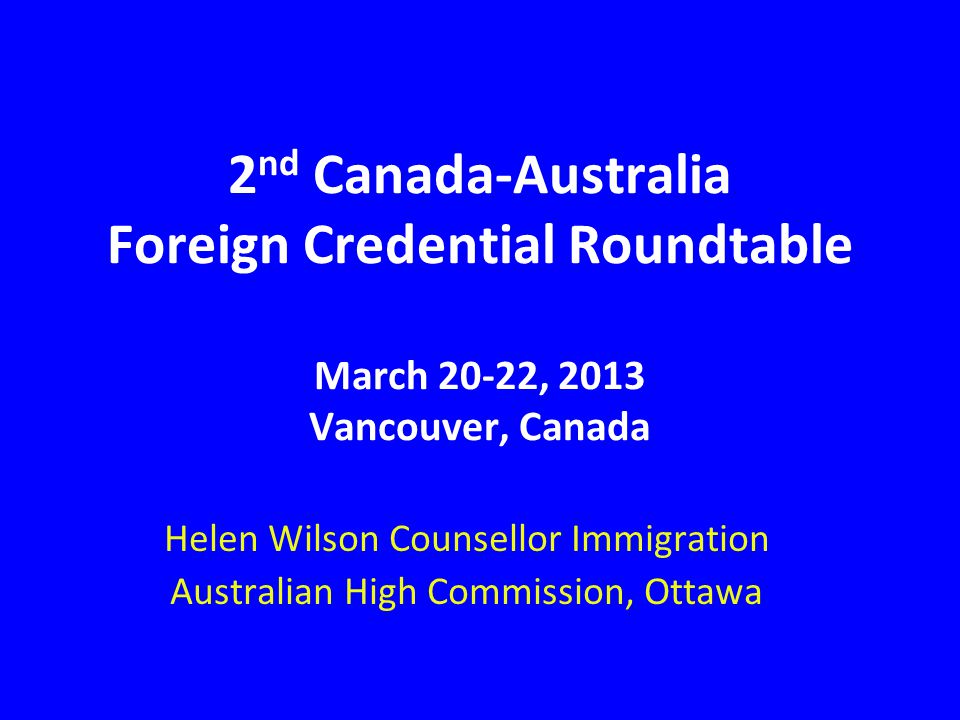 2 nd Canada-Australia Foreign Credential Roundtable March 20-22, 2013 Vancouver, Canada Helen Wilson Counsellor Immigration Australian High Commission, Ottawa