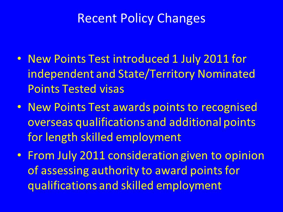 Recent Policy Changes New Points Test introduced 1 July 2011 for independent and State/Territory Nominated Points Tested visas New Points Test awards points to recognised overseas qualifications and additional points for length skilled employment From July 2011 consideration given to opinion of assessing authority to award points for qualifications and skilled employment