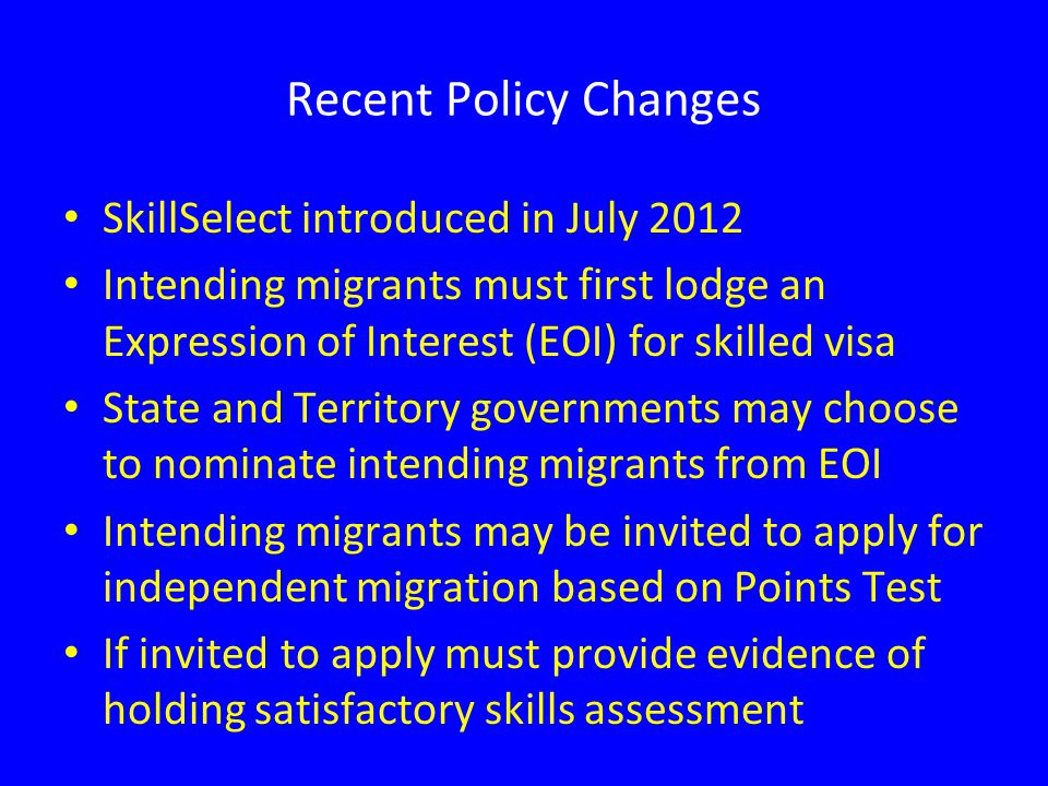 Recent Policy Changes SkillSelect introduced in July 2012 Intending migrants must first lodge an Expression of Interest (EOI) for skilled visa State and Territory governments may choose to nominate intending migrants from EOI Intending migrants may be invited to apply for independent migration based on Points Test If invited to apply must provide evidence of holding satisfactory skills assessment