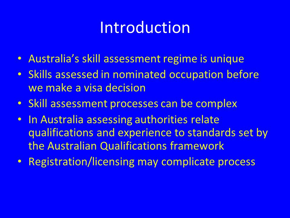 Introduction Australia’s skill assessment regime is unique Skills assessed in nominated occupation before we make a visa decision Skill assessment processes can be complex In Australia assessing authorities relate qualifications and experience to standards set by the Australian Qualifications framework Registration/licensing may complicate process