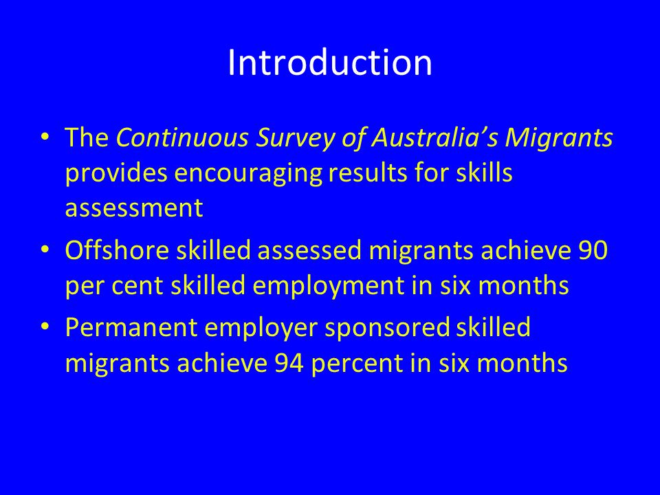 Introduction The Continuous Survey of Australia’s Migrants provides encouraging results for skills assessment Offshore skilled assessed migrants achieve 90 per cent skilled employment in six months Permanent employer sponsored skilled migrants achieve 94 percent in six months
