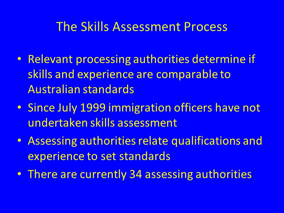 The Skills Assessment Process Relevant processing authorities determine if skills and experience are comparable to Australian standards Since July 1999 immigration officers have not undertaken skills assessment Assessing authorities relate qualifications and experience to set standards There are currently 34 assessing authorities