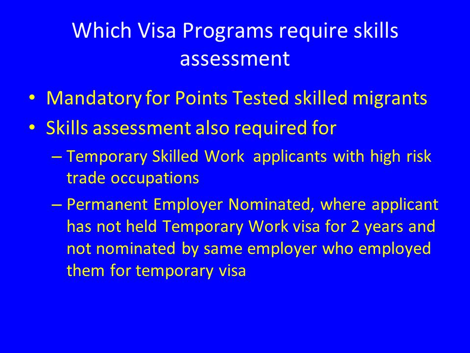Which Visa Programs require skills assessment Mandatory for Points Tested skilled migrants Skills assessment also required for – Temporary Skilled Work applicants with high risk trade occupations – Permanent Employer Nominated, where applicant has not held Temporary Work visa for 2 years and not nominated by same employer who employed them for temporary visa