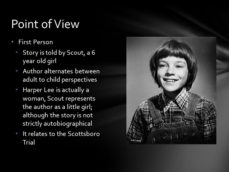 First Person Story is told by Scout, a 6 year old girl Author alternates between adult to child perspectives Harper Lee is actually a woman, Scout represents the author as a little girl; although the story is not strictly autobiographical It relates to the Scottsboro Trial Point of View