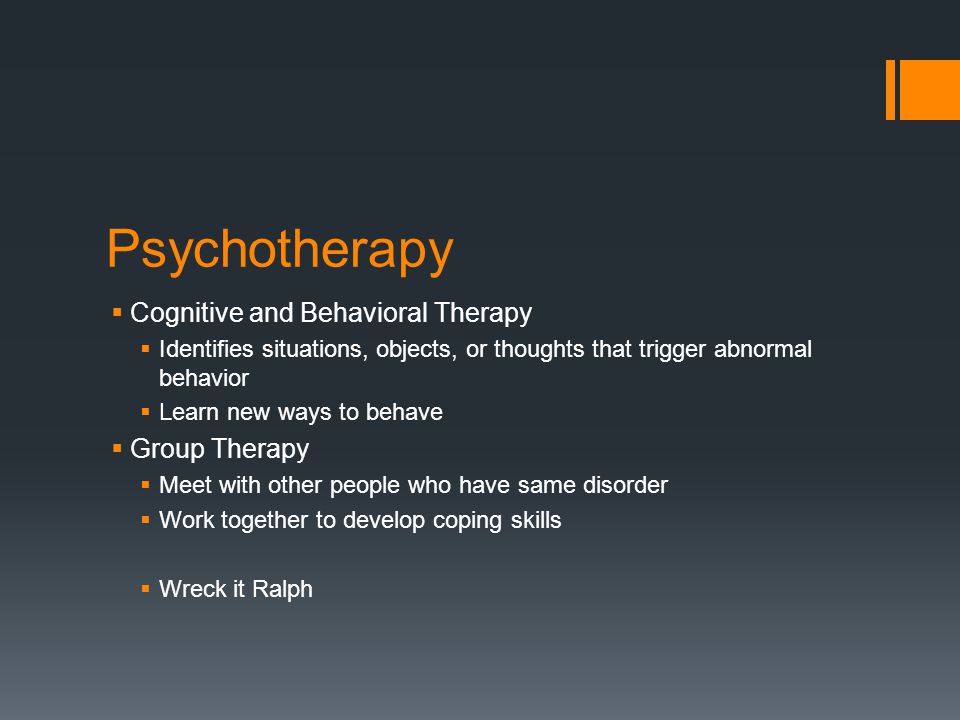 Psychotherapy  Cognitive and Behavioral Therapy  Identifies situations, objects, or thoughts that trigger abnormal behavior  Learn new ways to behave  Group Therapy  Meet with other people who have same disorder  Work together to develop coping skills  Wreck it Ralph