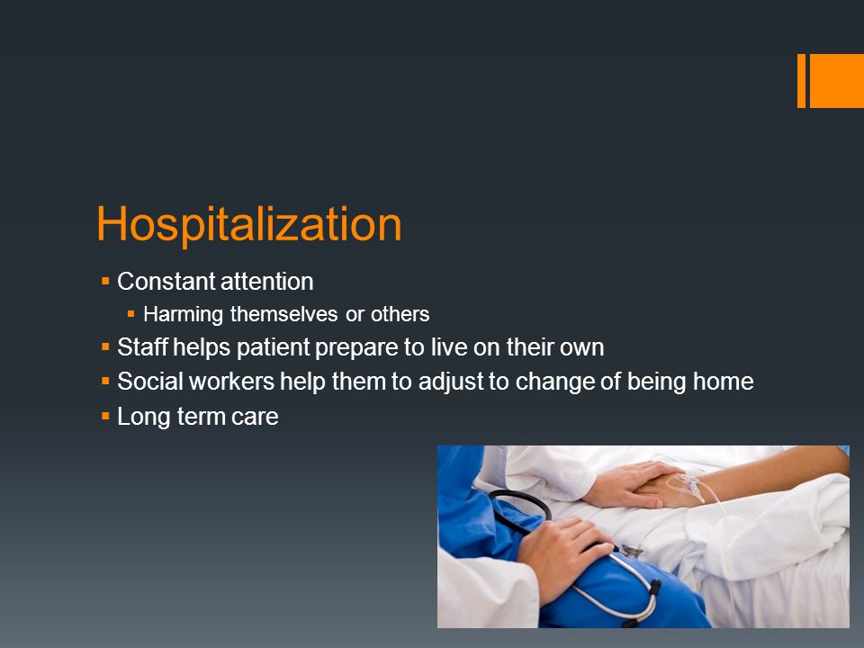 Hospitalization  Constant attention  Harming themselves or others  Staff helps patient prepare to live on their own  Social workers help them to adjust to change of being home  Long term care