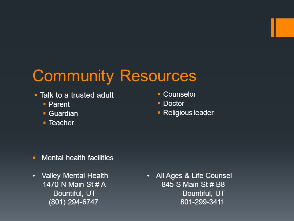 Community Resources  Talk to a trusted adult  Parent  Guardian  Teacher  Counselor  Doctor  Religious leader  Mental health facilities Valley Mental Health 1470 N Main St # A Bountiful, UT (801) All Ages & Life Counsel 845 S Main St # B8 Bountiful, UT