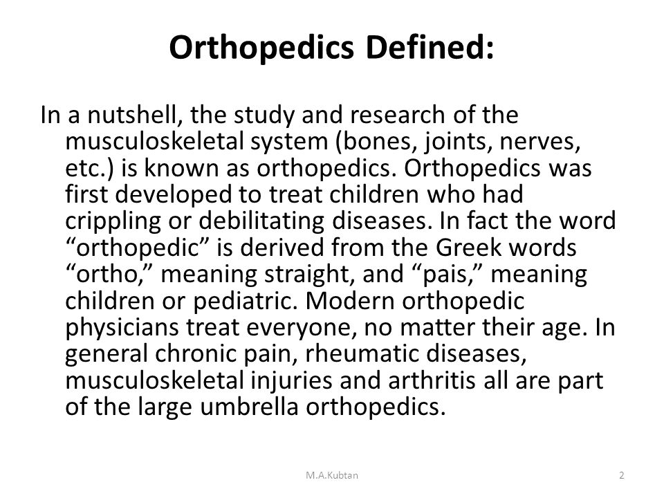 Orthopedics Defined: In a nutshell, the study and research of the musculoskeletal system (bones, joints, nerves, etc.) is known as orthopedics.