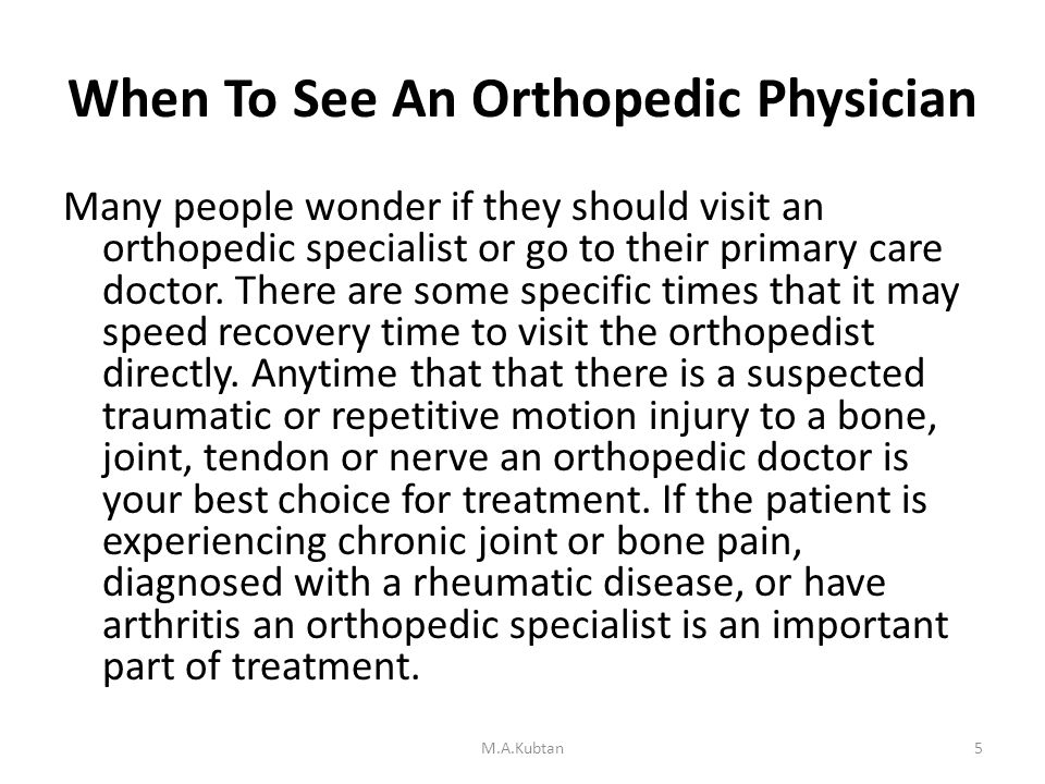 When To See An Orthopedic Physician Many people wonder if they should visit an orthopedic specialist or go to their primary care doctor.