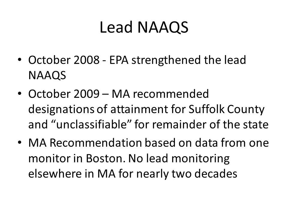 Lead NAAQS October EPA strengthened the lead NAAQS October 2009 – MA recommended designations of attainment for Suffolk County and unclassifiable for remainder of the state MA Recommendation based on data from one monitor in Boston.