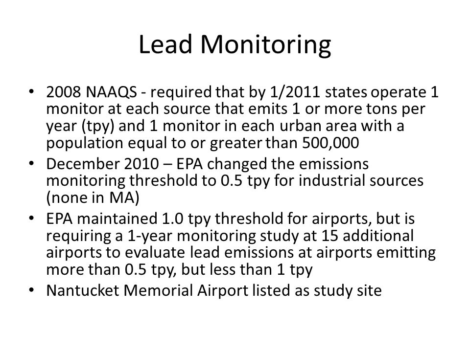 Lead Monitoring 2008 NAAQS - required that by 1/2011 states operate 1 monitor at each source that emits 1 or more tons per year (tpy) and 1 monitor in each urban area with a population equal to or greater than 500,000 December 2010 – EPA changed the emissions monitoring threshold to 0.5 tpy for industrial sources (none in MA) EPA maintained 1.0 tpy threshold for airports, but is requiring a 1-year monitoring study at 15 additional airports to evaluate lead emissions at airports emitting more than 0.5 tpy, but less than 1 tpy Nantucket Memorial Airport listed as study site