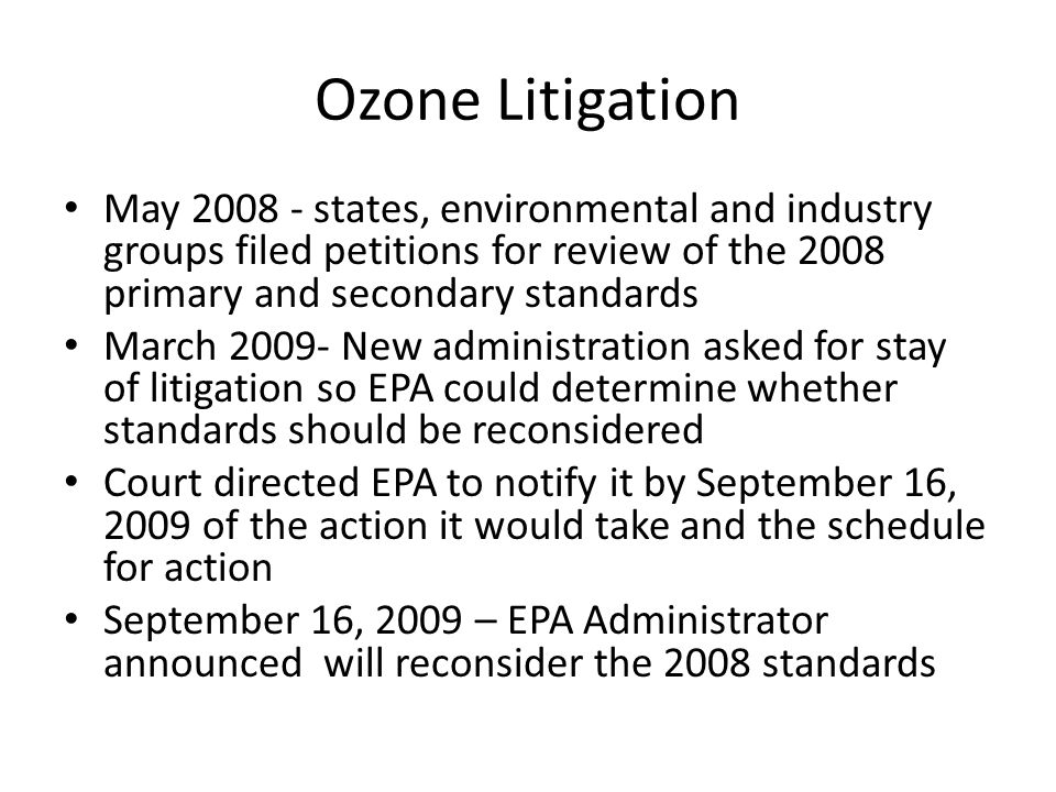 Ozone Litigation May states, environmental and industry groups filed petitions for review of the 2008 primary and secondary standards March New administration asked for stay of litigation so EPA could determine whether standards should be reconsidered Court directed EPA to notify it by September 16, 2009 of the action it would take and the schedule for action September 16, 2009 – EPA Administrator announced will reconsider the 2008 standards