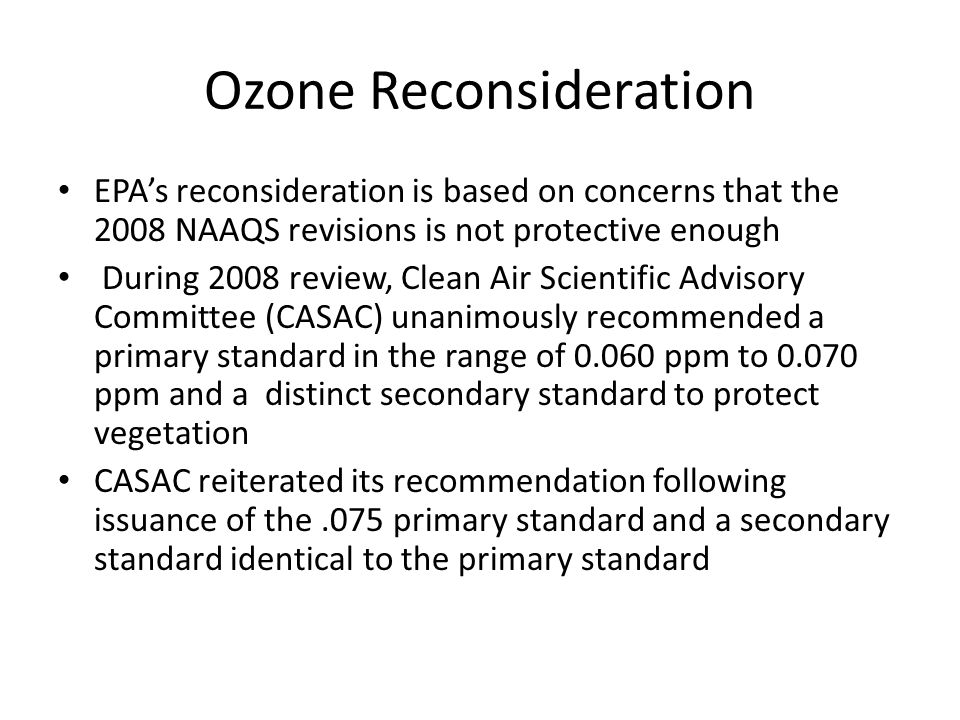Ozone Reconsideration EPA’s reconsideration is based on concerns that the 2008 NAAQS revisions is not protective enough During 2008 review, Clean Air Scientific Advisory Committee (CASAC) unanimously recommended a primary standard in the range of ppm to ppm and a distinct secondary standard to protect vegetation CASAC reiterated its recommendation following issuance of the.075 primary standard and a secondary standard identical to the primary standard