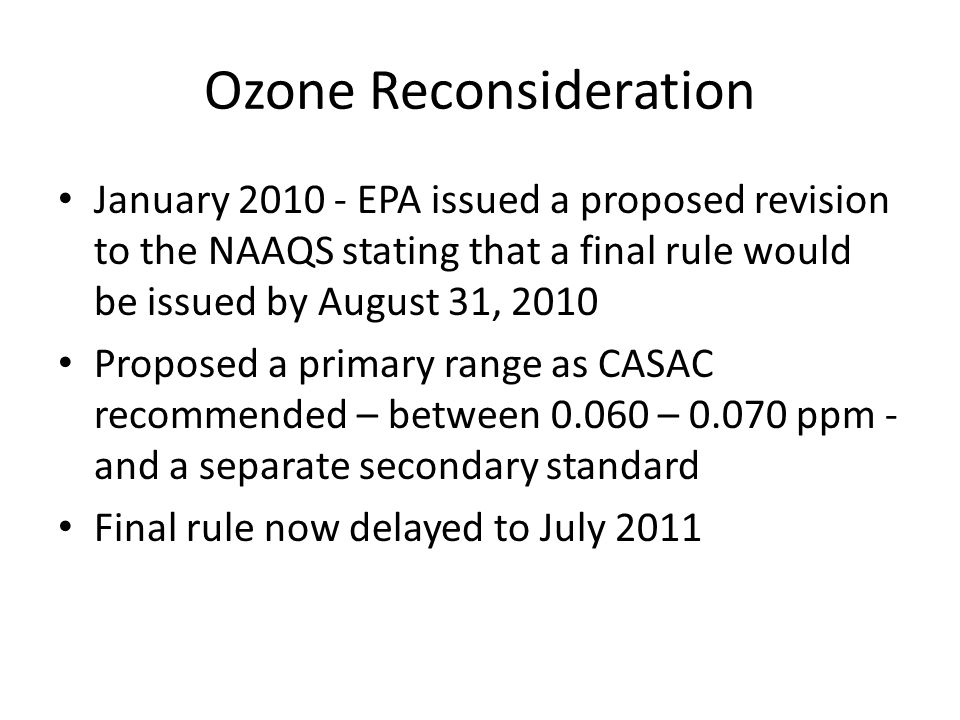 Ozone Reconsideration January EPA issued a proposed revision to the NAAQS stating that a final rule would be issued by August 31, 2010 Proposed a primary range as CASAC recommended – between – ppm - and a separate secondary standard Final rule now delayed to July 2011
