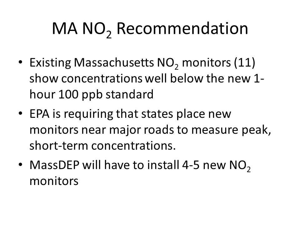 MA NO 2 Recommendation Existing Massachusetts NO 2 monitors (11) show concentrations well below the new 1- hour 100 ppb standard EPA is requiring that states place new monitors near major roads to measure peak, short-term concentrations.
