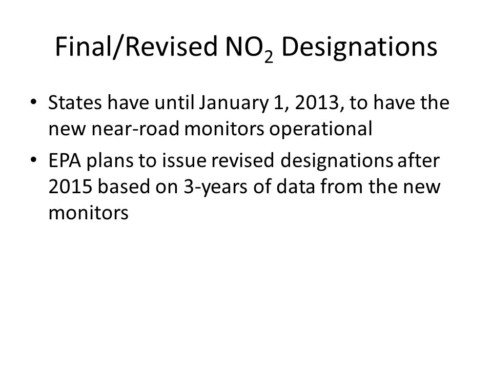 Final/Revised NO 2 Designations States have until January 1, 2013, to have the new near-road monitors operational EPA plans to issue revised designations after 2015 based on 3-years of data from the new monitors
