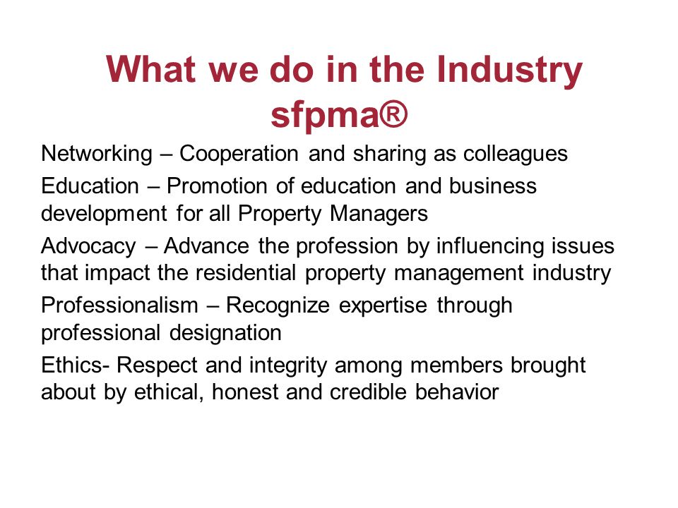 What we do in the Industry sfpma® Networking – Cooperation and sharing as colleagues Education – Promotion of education and business development for all Property Managers Advocacy – Advance the profession by influencing issues that impact the residential property management industry Professionalism – Recognize expertise through professional designation Ethics- Respect and integrity among members brought about by ethical, honest and credible behavior