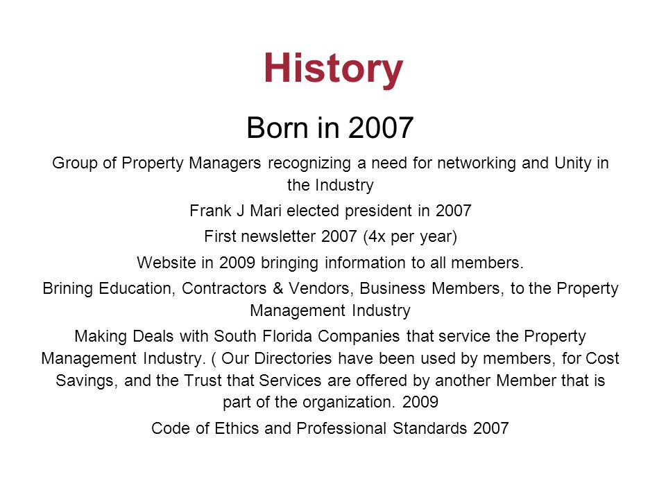 History Born in 2007 Group of Property Managers recognizing a need for networking and Unity in the Industry Frank J Mari elected president in 2007 First newsletter 2007 (4x per year) Website in 2009 bringing information to all members.